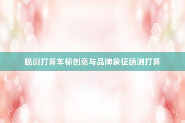 臆测打算车标创意与品牌象征臆测打算